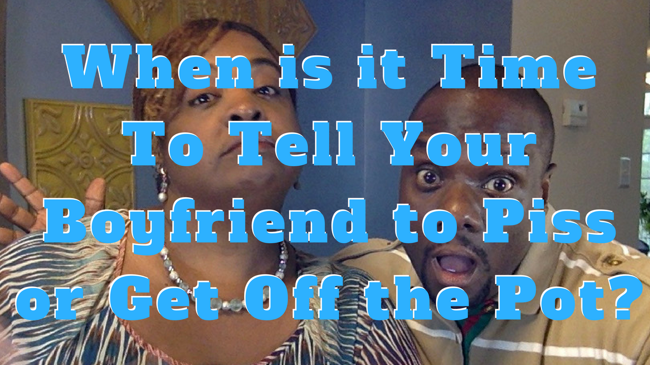 When is it Time To Tell Your Boyfriend to Piss or Get Off the Pot?